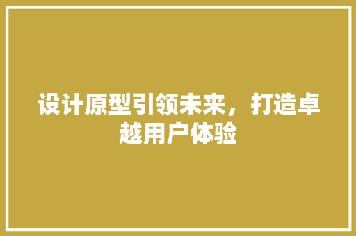 设计原型引领未来，打造卓越用户体验
