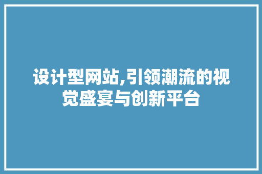 设计型网站,引领潮流的视觉盛宴与创新平台