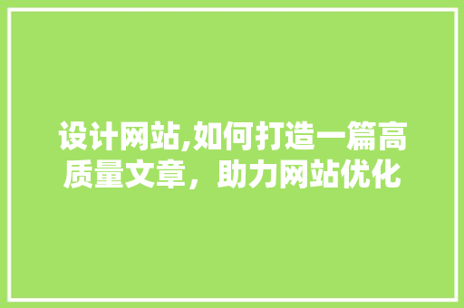 设计网站,如何打造一篇高质量文章，助力网站优化 设计网站,如何打造一篇高质量文章，助力网站优化 百度SEO