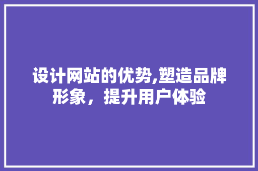 设计网站的优势,塑造品牌形象，提升用户体验 设计网站的优势,塑造品牌形象，提升用户体验 必应SEO