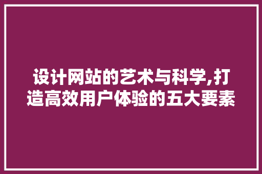 设计网站的艺术与科学,打造高效用户体验的五大要素 设计网站的艺术与科学,打造高效用户体验的五大要素 神马SEO