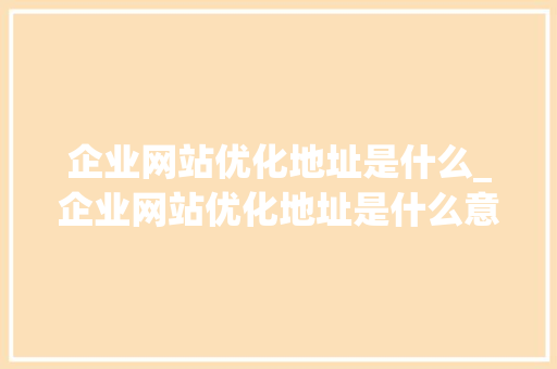 企业网站优化地址是什么_企业网站优化地址是什么意思。 企业网站优化地址是什么_企业网站优化地址是什么意思。 神马SEO