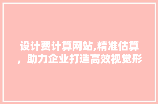 设计费计算网站,精准估算，助力企业打造高效视觉形象 设计费计算网站,精准估算，助力企业打造高效视觉形象 必应SEO
