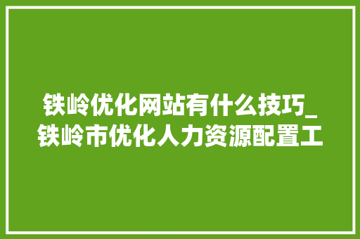 铁岭优化网站有什么技巧_铁岭市优化人力资源配置工作领导小组办公室。 铁岭优化网站有什么技巧_铁岭市优化人力资源配置工作领导小组办公室。 搜狗SEO