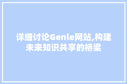 详细讨论Genle网站,构建未来知识共享的桥梁 详细讨论Genle网站,构建未来知识共享的桥梁 必应SEO