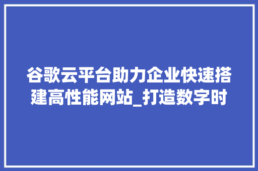 谷歌云平台助力企业快速搭建高性能网站_打造数字时代的网络基石