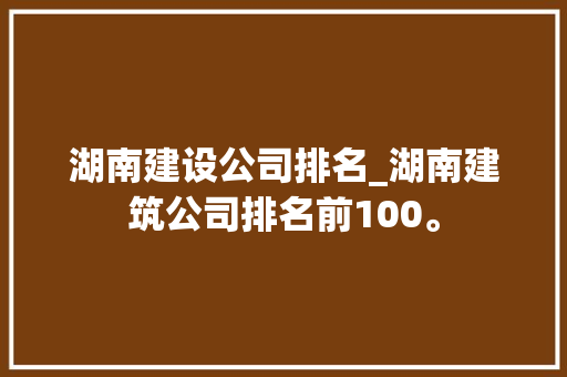 湖南建设公司排名_湖南建筑公司排名前100。 湖南建设公司排名_湖南建筑公司排名前100。 网站建设公司
