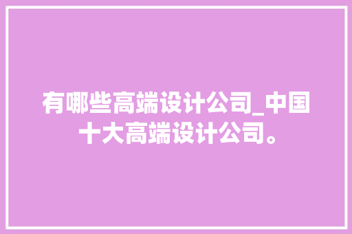 有哪些高端设计公司_中国十大高端设计公司。 有哪些高端设计公司_中国十大高端设计公司。 网站建设公司