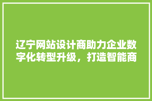 辽宁网站设计商助力企业数字化转型升级，打造智能商业新格局 辽宁网站设计商助力企业数字化转型升级，打造智能商业新格局 必应SEO