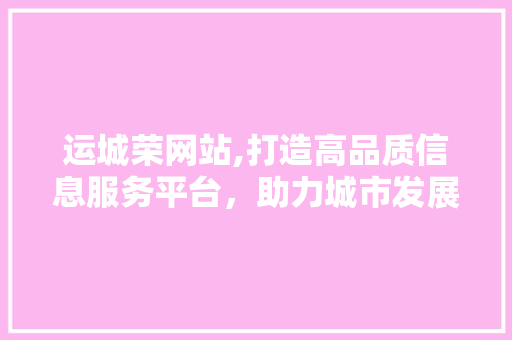 运城荣网站,打造高品质信息服务平台，助力城市发展 运城荣网站,打造高品质信息服务平台，助力城市发展 网站建设公司
