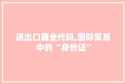 进出口商业代码,国际贸易中的“身份证” 进出口商业代码,国际贸易中的“身份证” 网站建设公司