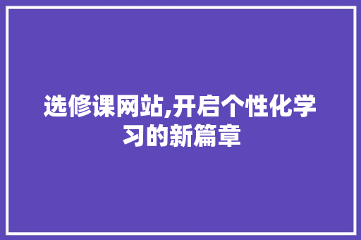 选修课网站,开启个性化学习的新篇章 选修课网站,开启个性化学习的新篇章 SEO关键词