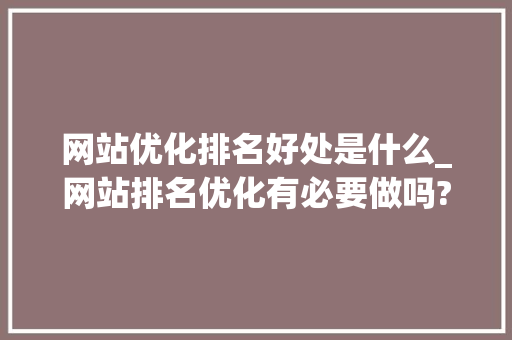 网站优化排名好处是什么_网站排名优化有必要做吗?。
