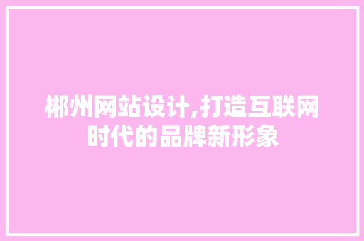 郴州网站设计,打造互联网时代的品牌新形象 郴州网站设计,打造互联网时代的品牌新形象 百度SEO
