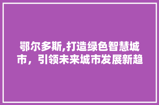 鄂尔多斯,打造绿色智慧城市，引领未来城市发展新趋势 鄂尔多斯,打造绿色智慧城市，引领未来城市发展新趋势 SEO关键词