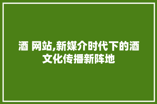 酒 网站,新媒介时代下的酒文化传播新阵地 酒 网站,新媒介时代下的酒文化传播新阵地 百度SEO