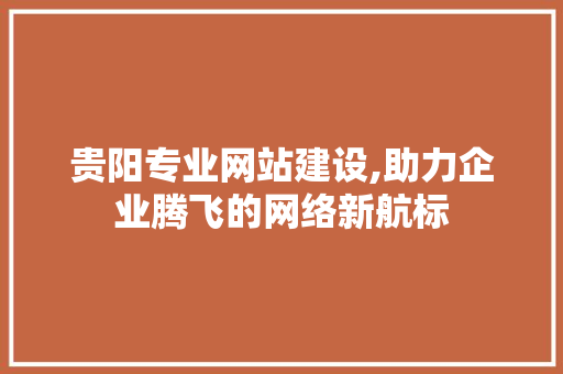 贵阳专业网站建设,助力企业腾飞的网络新航标 神马SEO 贵阳专业网站建设,助力企业腾飞的网络新航标 贵阳专业网站建设,助力企业腾飞的网络新航标 神马SEO