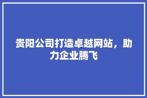 贵阳公司打造卓越网站，助力企业腾飞 贵阳公司打造卓越网站，助力企业腾飞 必应SEO