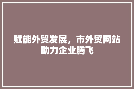 赋能外贸发展，市外贸网站助力企业腾飞 赋能外贸发展，市外贸网站助力企业腾飞 神马SEO