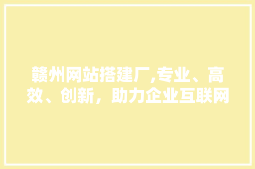 赣州网站搭建厂,专业、高效、创新，助力企业互联网发展 赣州网站搭建厂,专业、高效、创新，助力企业互联网发展 网站建设公司