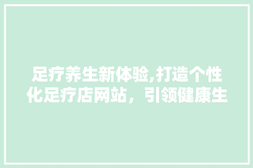 足疗养生新体验,打造个性化足疗店网站，引领健康生活风尚 足疗养生新体验,打造个性化足疗店网站，引领健康生活风尚 网站建设公司