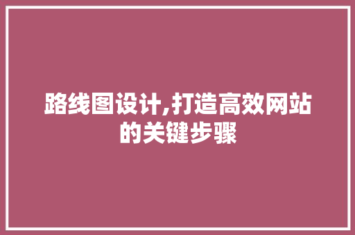 路线图设计,打造高效网站的关键步骤 路线图设计,打造高效网站的关键步骤 百度SEO