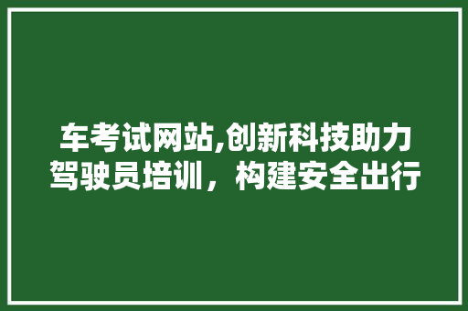 车考试网站,创新科技助力驾驶员培训，构建安全出行新生态 车考试网站,创新科技助力驾驶员培训，构建安全出行新生态 搜狗SEO