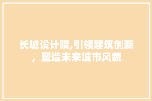 长城设计院,引领建筑创新，塑造未来城市风貌