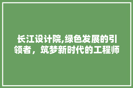 长江设计院,绿色发展的引领者，筑梦新时代的工程师 长江设计院,绿色发展的引领者，筑梦新时代的工程师 SEO关键词