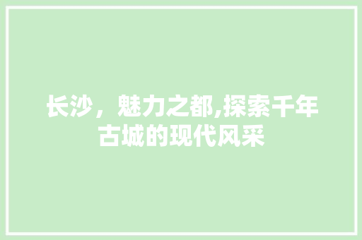 长沙，魅力之都,探索千年古城的现代风采 长沙，魅力之都,探索千年古城的现代风采 搜狗SEO