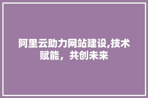 阿里云助力网站建设,技术赋能，共创未来 阿里云助力网站建设,技术赋能，共创未来 神马SEO