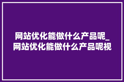 网站优化能做什么产品呢_网站优化能做什么产品呢视频。 百度SEO 网站优化能做什么产品呢_网站优化能做什么产品呢视频。 网站优化能做什么产品呢_网站优化能做什么产品呢视频。 百度SEO