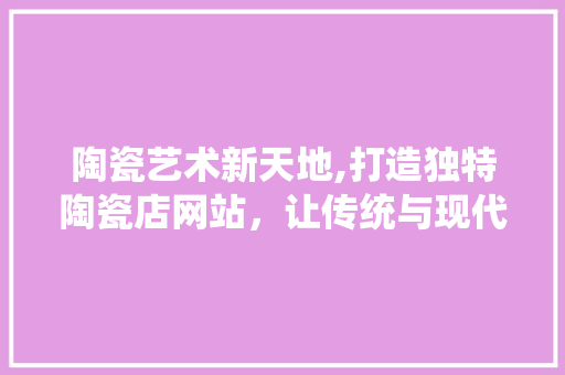 陶瓷艺术新天地,打造独特陶瓷店网站，让传统与现代完美融合 陶瓷艺术新天地,打造独特陶瓷店网站，让传统与现代完美融合 必应SEO