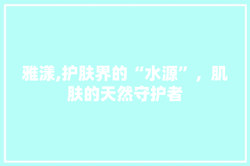 雅漾,护肤界的“水源”，肌肤的天然守护者 雅漾,护肤界的“水源”，肌肤的天然守护者 SEO关键词