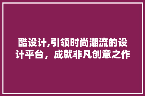 酷设计,引领时尚潮流的设计平台，成就非凡创意之作 酷设计,引领时尚潮流的设计平台，成就非凡创意之作 神马SEO