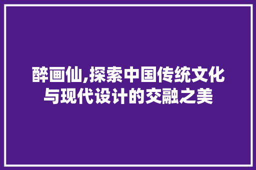 醉画仙,探索中国传统文化与现代设计的交融之美 醉画仙,探索中国传统文化与现代设计的交融之美 搜狗SEO