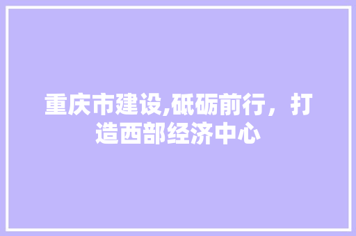 重庆市建设,砥砺前行，打造西部经济中心 重庆市建设,砥砺前行，打造西部经济中心 必应SEO