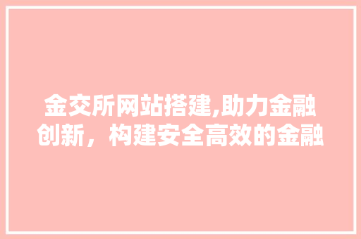 金交所网站搭建,助力金融创新，构建安全高效的金融服务平台 金交所网站搭建,助力金融创新，构建安全高效的金融服务平台 百度SEO