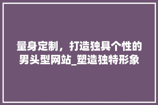 量身定制，打造独具个性的男头型网站_塑造独特形象，彰显独特魅力 量身定制，打造独具个性的男头型网站_塑造独特形象，彰显独特魅力 必应SEO