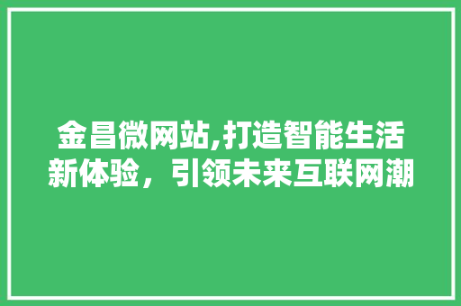 金昌微网站,打造智能生活新体验，引领未来互联网潮流 金昌微网站,打造智能生活新体验，引领未来互联网潮流 神马SEO