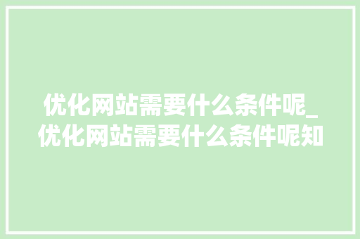 优化网站需要什么条件呢_优化网站需要什么条件呢知乎。 百度SEO 优化网站需要什么条件呢_优化网站需要什么条件呢知乎。 优化网站需要什么条件呢_优化网站需要什么条件呢知乎。 百度SEO