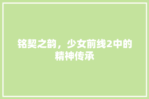 铭契之韵，少女前线2中的精神传承 铭契之韵，少女前线2中的精神传承 神马SEO