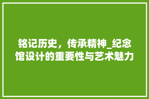 铭记历史，传承精神_纪念馆设计的重要性与艺术魅力 铭记历史，传承精神_纪念馆设计的重要性与艺术魅力 网站建设公司