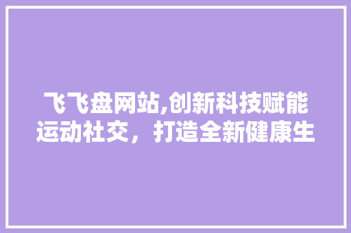 飞飞盘网站,创新科技赋能运动社交，打造全新健康生活方式 飞飞盘网站,创新科技赋能运动社交，打造全新健康生活方式 网站建设公司