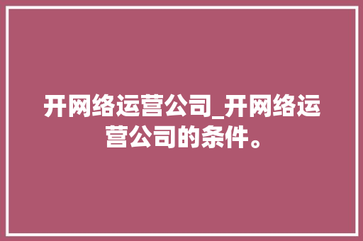 开网络运营公司_开网络运营公司的条件。 开网络运营公司_开网络运营公司的条件。 网站建设公司