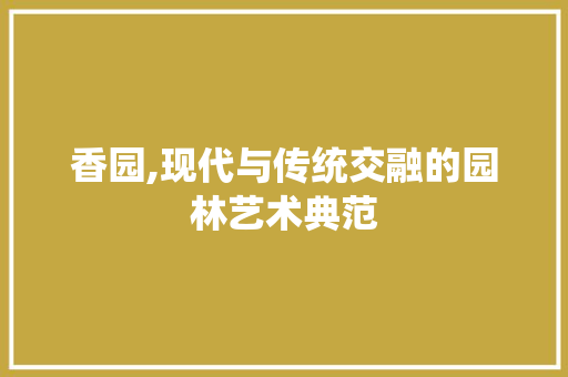 香园,现代与传统交融的园林艺术典范 香园,现代与传统交融的园林艺术典范 搜狗SEO