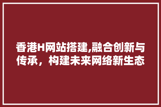 香港H网站搭建,融合创新与传承，构建未来网络新生态 香港H网站搭建,融合创新与传承，构建未来网络新生态 网站建设公司