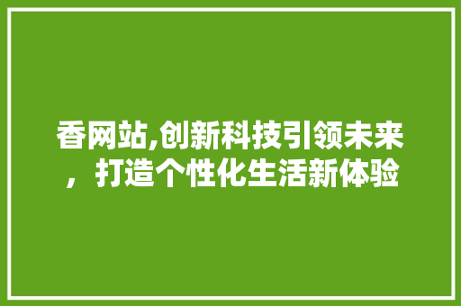 香网站,创新科技引领未来，打造个性化生活新体验 香网站,创新科技引领未来，打造个性化生活新体验 SEO关键词