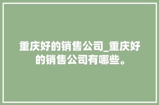 重庆好的销售公司_重庆好的销售公司有哪些。 重庆好的销售公司_重庆好的销售公司有哪些。 网站建设公司
