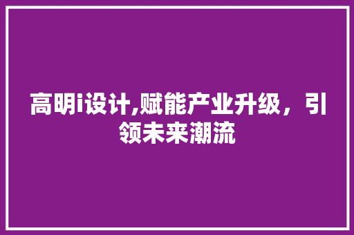 高明i设计,赋能产业升级，引领未来潮流 高明i设计,赋能产业升级，引领未来潮流 神马SEO